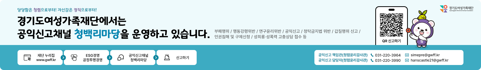 당당함은 청렴으로부터! 자신감은 정직으로부터! 경기도여성가족재단에서는 공익신고채널 청백리마당을 운영하고 있습니다. 부패행위/행동강령위반/연구윤리위반/공익신고/청탁금지법위반/갑질행위신고/인권침해 및 구제신청/성희롱 성폭력 고충상담 접수등. 절차 1.재단누리집  2.ESG경영공정투명경영 3.공익신고채널청백리마당 4.신고하기. 공익신고책임관(청렴윤리감사관) 031-220-3964, 이메일 simepre@gwff.kr/ 공익신고 담당자(청렴윤리감사관) 031-220-3990 이메일 hanscastle21@gwff.kr. - QR신고하기링크(청백리마당신고하기페이지)