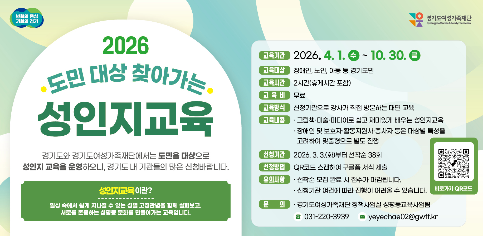 2026 도민 대상 찾아가는 성인지교육. 경기도와 경기도여성가족재단에서는 도민을 대상으로 성인지 교육을 운영하오니, 경기도 내 기관들의 많은 신청바랍니다. 성인지교육이란? 일상 속에서 쉽게 지나칠 수 있는 성별 고정관념을 함께 살펴보고, 서로를 존중하는 성평등 문화를 만들어가는 교육입니다. 교육기간 : 2026.4.1. ~10.30. 교육대상 : 장애인, 노인, 아동 등 경기도민. 교육시간 : 2시간(휴게시간 포함). 교육비 : 무료. 교육방식 : 신청기관으로 강사가 직접 방문하는 대면 교육. 교육내용 : 그림책·미술·미디어로 쉽고 재미있게 배우는 성인지교육, 장애인 및 보호자·활동지원사·종사자 등은 대상별 특성을 고려하여 맞춤형으로 별도 진행. 신청기간 : 2026. 3. 3.(화)부터 선착순 38회.  신청방법 : QR코드 스캔하여 구글폼 서식 제출  유의사항 : 선착순 모집 완료 시 접수가 마감됩니다. 신청기관 여건에 따라 진행이 어려울 수 있습니다. 문의 : 경기도여성가족재단 정책사업실 성평등교육사업팀. 031-220-3939. yeyechae02@gwff.kr.  바로가기