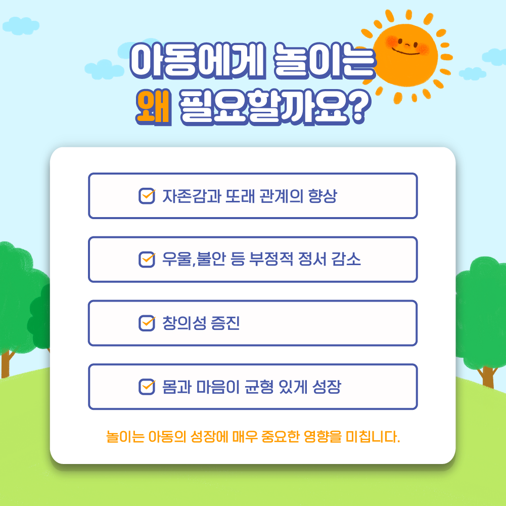 아동에게 놀이는 왜 필요할까요?- 자존감과 또래 관계의 향상, 우울 불안 등 부정적 정서 감소, 창의성 증진, 몸과 마음이 균형있게 성장, 놀이는 아동의 성장에 매우 중요한 영향을 미칩니다.