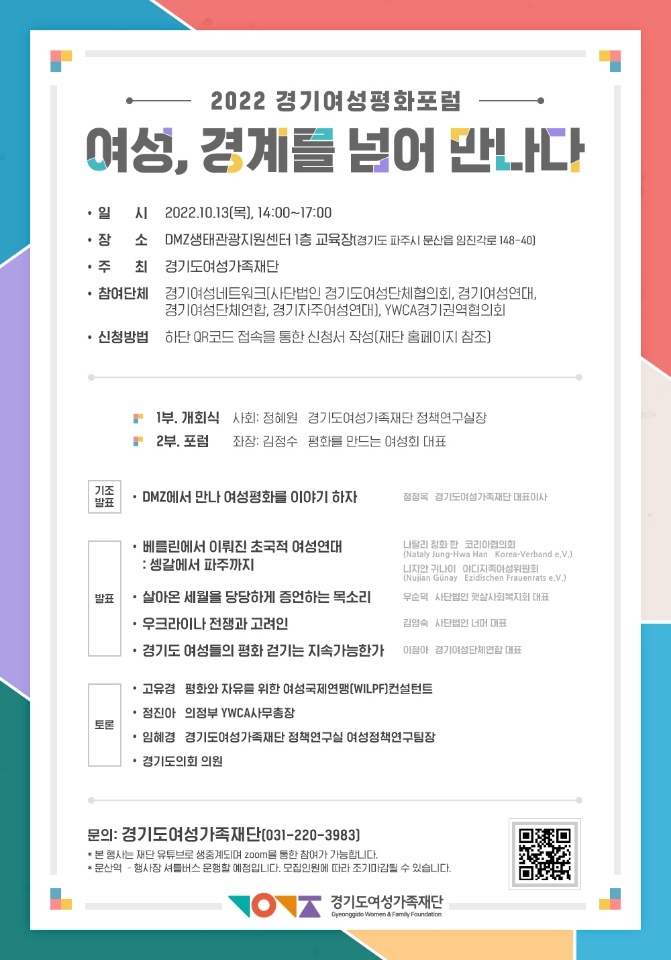 2022 경기여성평화포럼
        여성, 경계를 넘어 만나다         일 시 2022.10.13(목), 14:00~17:00
        DMZ생태관광지원센터 1층 교육장(경기도 파주시 문산읍 임진각로 148-40]
        장 소
        주 최
        경기도여성가족재단         참여단체 경기여성네트워크(사단법인 경기도여성단체협의회, 경기여성연대, 경기여성단체연합, 경기자주여성연대], YWCA경기권역협의회
        신청방법 하단 QR코드 접속을 통한 신청서 작성(재단 홈페이지 참조]
        1부 개회식
        사회: 정혜원 경기도여성가족재단 정책연구실장
        2부. 포럼
        좌장: 김정수 평화를 만드는 여성회 대표
        기조
        발표
        DMZ에서 만나 여성평화를 이야기 하자
        정정옥 경기도여성가족재단 대표이사         베를린에서 이뤄진 초국적 여성연대
        :셍갈에서 파주까지
        발표
        살아온 세월을 당당하게 증언하는 목소리
        ・우크라이나 전쟁과 고려인         ・경기도 여성들의 평화걷기는 지속가능한가
        나탈리 정화한 코리아협의회
        (Nataly Jung-Hwa Han Korea-Verbande.V.)
        니지만 귀나이 야디지족여성위원회
        (Nujian Günay Ezidischen Frauenratse.V.)
        우순덕 사단법인 햇살사회복지회 대표
        김영숙 사단법인 너머 대표
        이정아 경기여성단체연합 대표
        고유경 평화와 자유를 위한 여성국제연맹(WILPF)컨설턴트
        정진아 의정부YWCA 사무총장
        토론
        임혜경 경기도여성가족재단 정책연구실 여성정책연구팀장
        경기도의회 의원
        문의: 경기도여성가족재단(031-220-3983)
        *본 행사는 재단 유튜브로 생중계되며 zoom을 통한 참여가 가능합니다.
        *문산역 - 행사장 셔틀버스 운행할 예정입니다. 모집인원에 따라 조기마감될 수 있습니다.
        경기도여성가족재단
        Gyeonggide Women & Family Foundation
