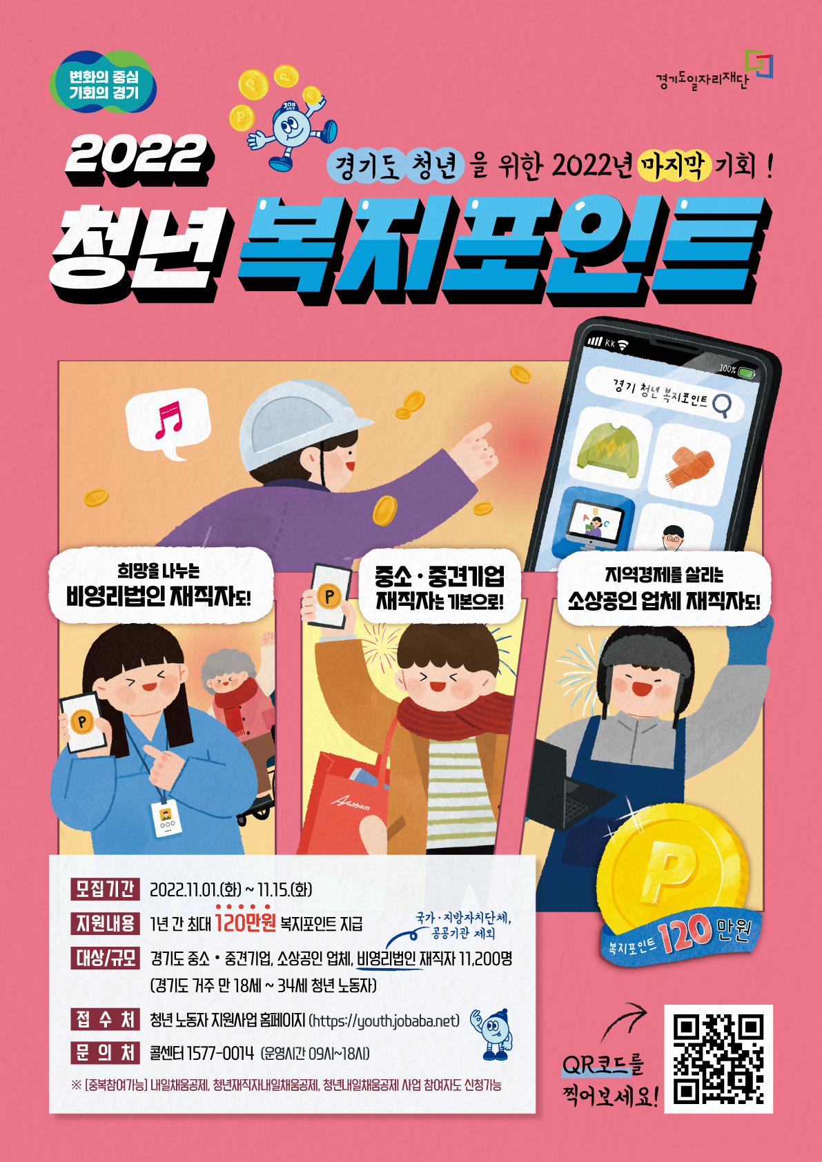 
    변화의 중심 기회의 경기
    경기도일자리재단
    2022 경기청년복지포인트
    경기도 청년을 위한 2022년 마지막 기회!     희망을 나누는
    비영리법인 재직자도!
    중소·중견기업
    재직자는 기본으로!
    지역경제를 살리는
    소상공인 업체 재직자도!     모집기간 2022.11.01.(화) ~ 11.15.(화)     지원내용 1년 간 최대 120만원 복지포인트 지급     대상/규모 경기도 중소·중견기업, 소상공인 업체, 비영리법인(국가·지방자치단체, -공공기관 제외) 재직자 11,200명 (경기도 거주 만 18세~34세 청년 노동자)
    
    접수처 청년 노동자 지원사업 홈페이지 (https://youth.jobaba.net)     문의처 콜센터 1577-0014 (운영시간 09시~18시)     ※[중복참여가능] 내일채움공제, 청년재직자내일채움공제, 청년내일채움공제 사업 참여자도 신청가능
    