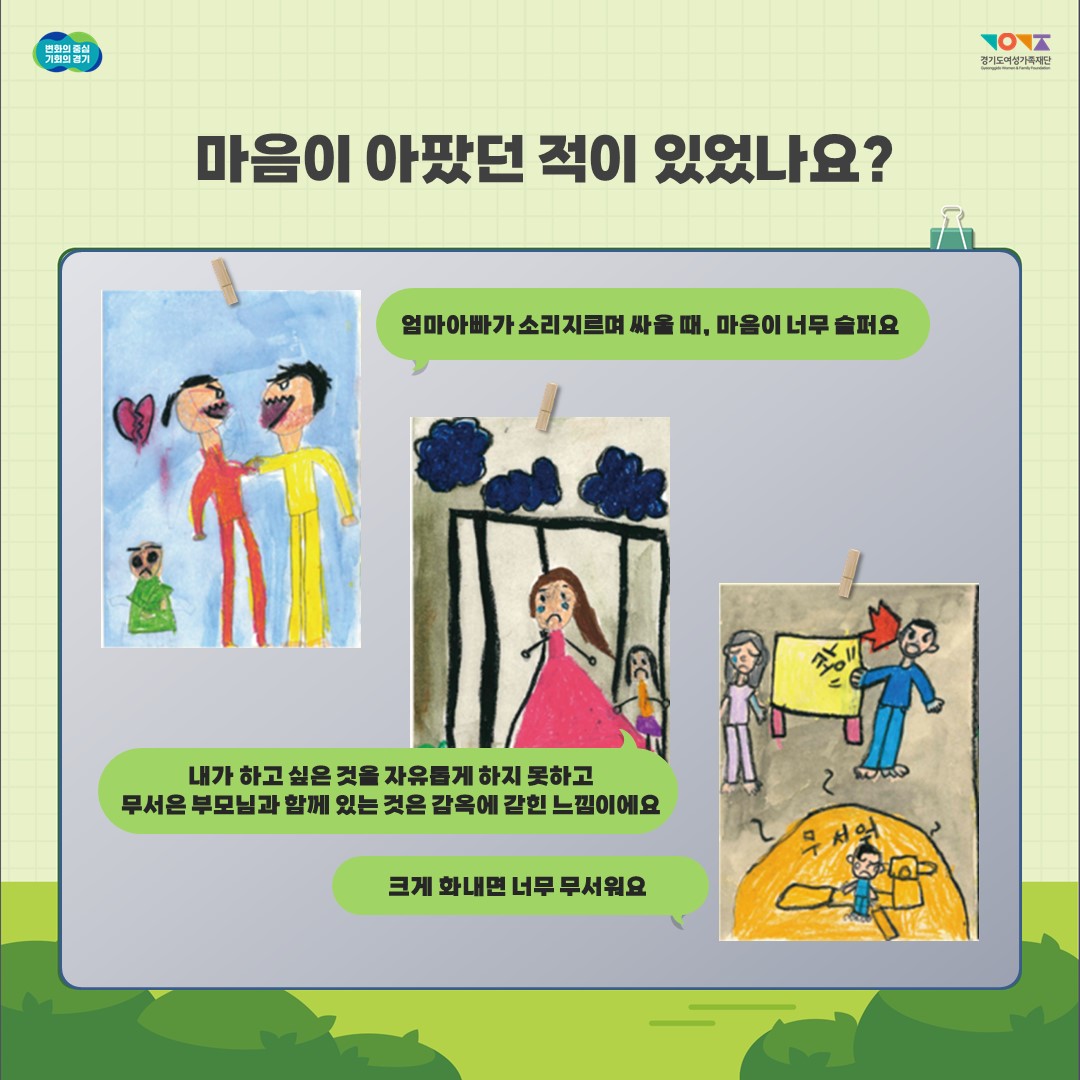  변화의 중심 기회의 경기 경기도여성가족재단 마음이 아팠던 적이 있었나요? 엄마아빠가 소리지르며 싸울 때, 마음이 너무 슬퍼요 내가 하고 싶은 것을 자유롭게 하지 못하고 무서은 부모님과 함께 있는 것은 감옥에 갇힌 느낌이에요 크게 화내면 너무 무서워요