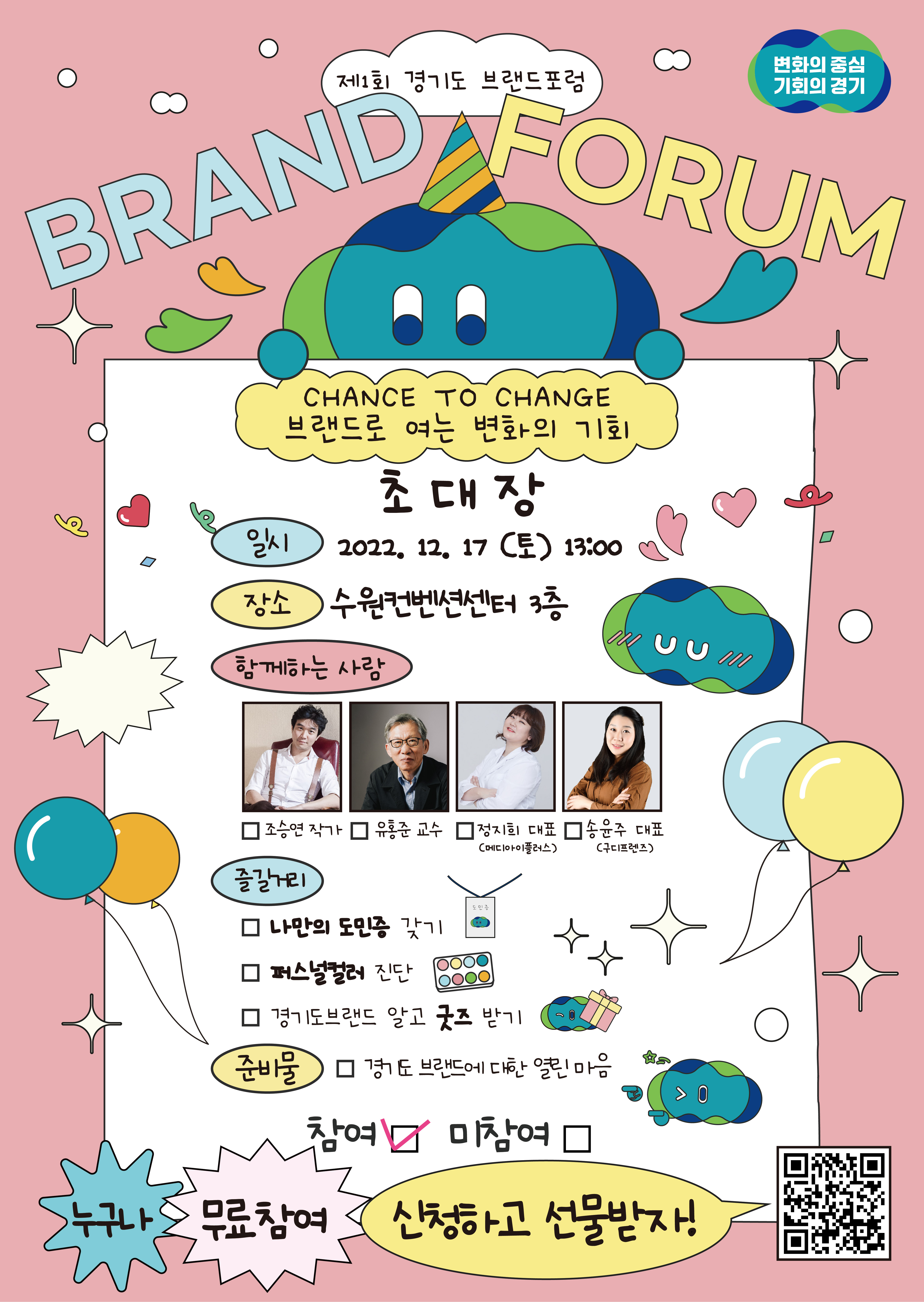 제1회 경기도 브랜드포럼, 변화의 중심 기회의 경기, BRAND FORUM, 브랜드로 여는 변화의 기회(CHANCE TO CHANCE), 초대장, 일시: 2022.12.17(토) 13:00, 장소: 수원컨벤션센터 3층, 함께하는 사람: 조승연작가, 유홍준교수, 정지희대표(메디아이플러스), 송윤주대표(구디프렌즈), 즐길거리: 나만의 도민증 갖기, 퍼스널컬러 진단, 경기도브랜드 알고 굿즈 받기, 준비물: 경기도 브랜드에 대한 열린 마음, 참여, 미참여, 누구나 무료참여 신청하고 선물받자!