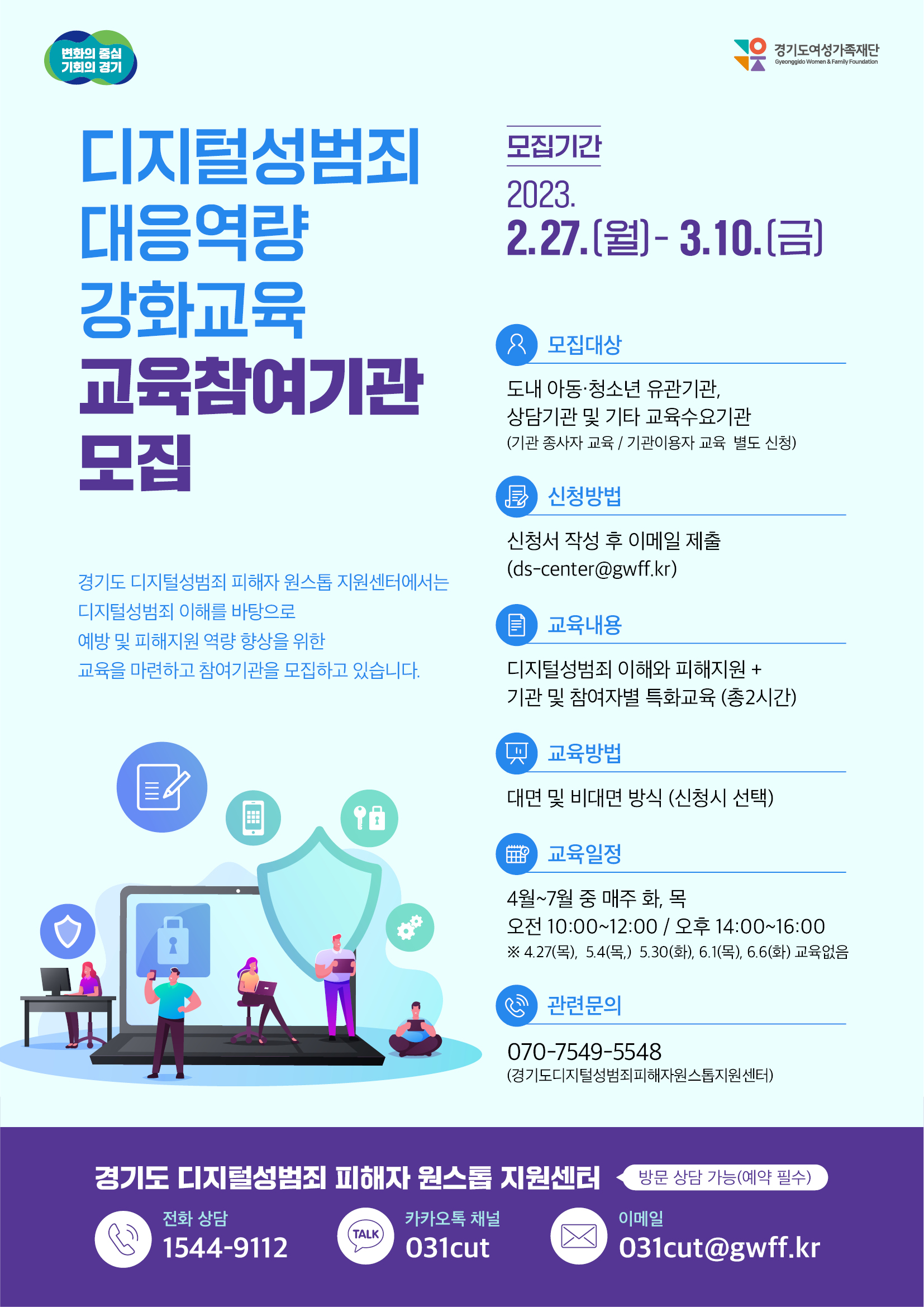  변화의 중심 기회의 경기 경기도여성가족재단 Gyeonggido Women & Family Foundation 디지털성범죄 대응역량 강화교육 교육참여기관 모집 경기도 디지털성범죄 피해자 원스톱지원센터에서는 디지털성범죄 이해를 바탕으로 예방 및 피해지원 역량 향상을 위한 교육을 마련하고 참여기관을 모집하고 있습니다. 모집기간 2023. 2.27.()-3.10.() 오 모집대상 도내 아동·청소년 유관기관, 상담기관 및 기타 교육수요기관 (기관 종사자 교육/기관이용자 교육 별도 신청) 신청방법 신청서 작성 후 이메일 제출 (ds-center@gwff.kr) ■ 교육내용 디지털성범죄 이해와 피해지원+ 기관 및 참여자별 특화교육 (총2시간) 교육방법 대면 및 비대면 방식 (신청시 선택) 9日 교육일정 4월~7월 중 매주 화, 목 오전 10:00~12:00 / 오후 14:00~16:00 ※4.27(목), 5.4(목) 5.30(화), 6.1(목), 6.6(화) 교육없음 2 관련문의 070-7549-5548 (경기도디지털성범죄피해자원스톱지원센터) 경기도 디지털성범죄 피해자 원스톱지원센터 방문 상담 가능(예약 필수) 전화 상담 1544-9112 카카오톡 채널 TALK 031cut 이메일 031cut@gwff.kr