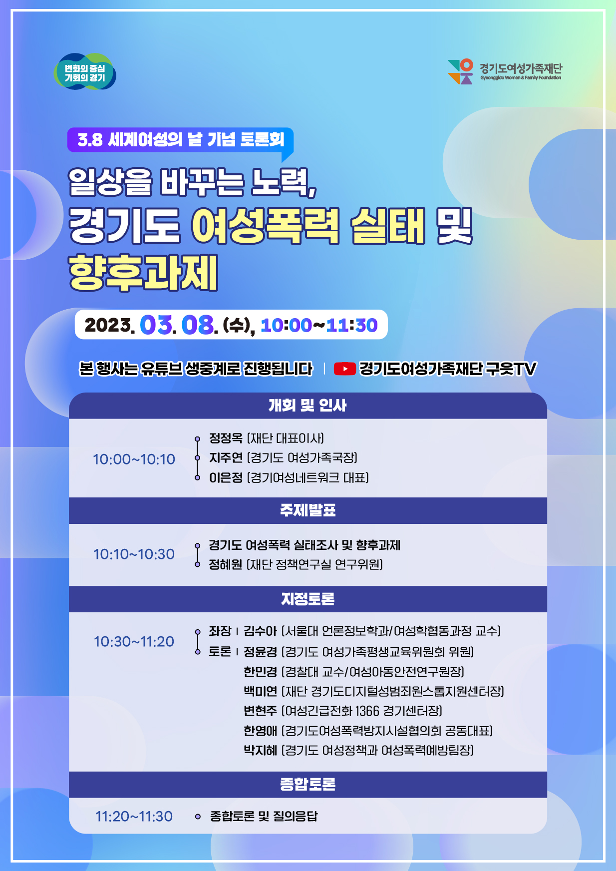 
변화의 중심 기회의 경기
3.8 세계여성의 날 기념 토론회
일상을 바꾸는 노력,
경기도 여성폭력 실태 및
향후과제
2023. 03.08. (4), 10:00~11:30
경기도여성가족재단
Gyeonggido Women & Family Foundation
본 행사는 유튜브 생중계로 진행됩니다
경기도여성가족재단 구웃TV
개회 및 인사
ᄋ 정정옥 [재단 대표이사)
10:00~10:10
지주연 [경기도 여성가족국장] ᄋ 이은정 [경기여성네트워크 대표]
주제발표
10:10~10:30
경기도 여성폭력 실태조사 및 향후과제 정혜원 [재단 정책연구실 연구위원]
지정토론
10:30~11:20
좌장|김수아 [서울대 언론정보학과/여성학협동과정 교수] 토론 | 정윤경 [경기도 여성가족평생교육위원회 위원]
한민경 [경찰대 교수/여성아동안전연구원장]
백미연 [재단 경기도디지털성범죄원스톱지원센터장]
변현주 [여성긴급전화 1366 경기센터장]
한영애 [경기도여성폭력방지시설협의회 공동대표)
박지혜 [경기도 여성정책과 여성폭력예방팀장]
종합토론
11:20~11:30 ᄋ 종합토론 및 질의응답