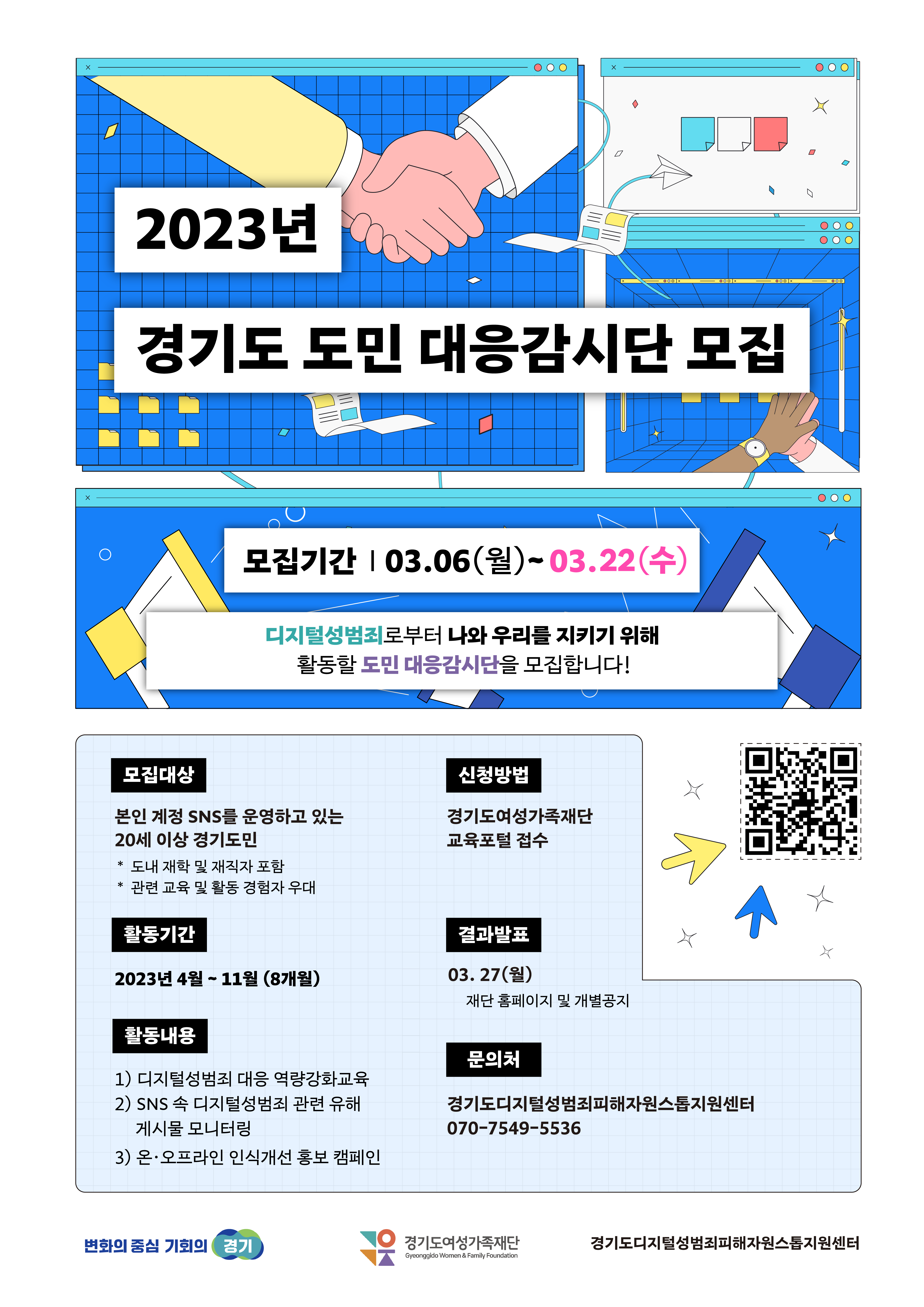  2023년 경기도 도민 대응감시단 모집 모집대상 모집기간 03.06(월)~03.22(수) 디지털성범죄로부터 나와 우리를 지키기 위해 활동할 도민 대응감시단을 모집합니다! 본인 계정 SNS를 운영하고 있는 20세 이상 경기도민 * 도내 재학 및 재직자 포함 신청방법 경기도여성가족재단 교육포털 접수 *관련 교육 및 활동 경험자 우대 활동기간 결과발표 2023년 4월 ~ 11월 (8개월) 03.27(월) 재단 홈페이지 및 개별공지 M 활동내용 1) 디지털성범죄 대응 역량강화교육 2) SNS 속 디지털성범죄 관련 유해 게시물 모니터링 3) 온·오프라인 인식개선 홍보 캠페인 문의처 경기도디지털성범죄피해자원스톱지원센터 070-7549-5536 변화의 중심 기회의 경기 OK 경기도여성가족재단 경기도디지털성범죄피해자원스톱지원센터 Gyeonggido Women & Family Foundation