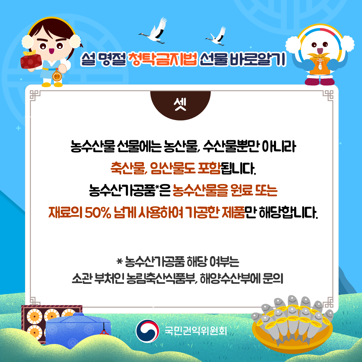 셋) 농수산물 선물에는 농산물, 수산물뿐만 아니라 축산물, 임산물도 포함됩니다. 농수산가공품은 농수산물을 원료 또는 재료의 50% 넘게 사용하여 가공한 제품만 해당합니다. *농수산가공품 해당 여부는 소관 부처인 농림축산식품부, 해양수산부에 문의