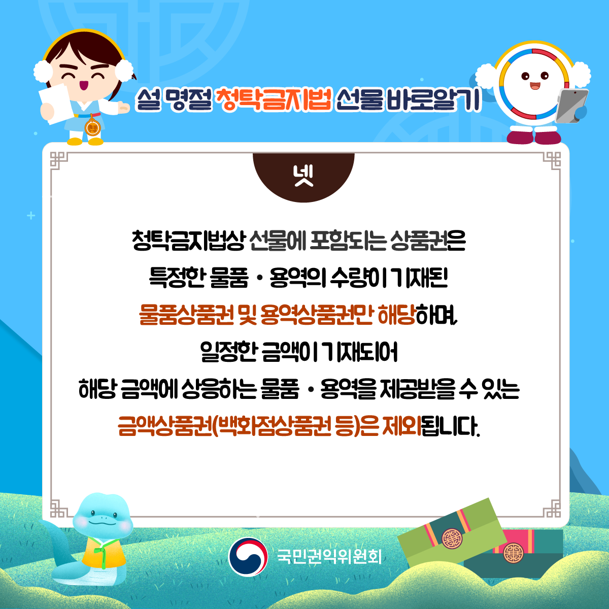 넷) 청탁금지법상 선물에 포함되는 상품권은 특정한 물품·용역의 수량이 기재된 물품상품권 및 용역상품권만 해당하며, 일정한 금액이 기재되어 해당 금액에 상응하는 물품·용역을 제공받을 수 있는 금액상품권(백화점상품권 등)은 제외됩니다.