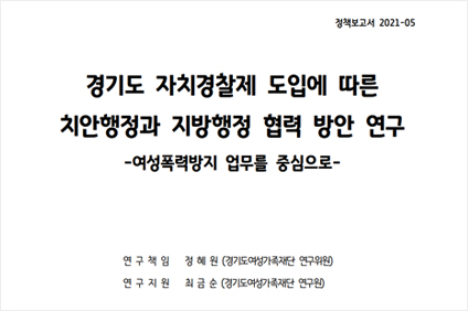 경기도 자치경찰제 도입에 따른 치안행정과 지방행정 협력 방안 연구 -여성폭력방지업무를 중심으로- 연구책임 정혜원(경기도여성가족재단 연구위원) 연구지원 최금순(경기도여성가족재단 연구원)
