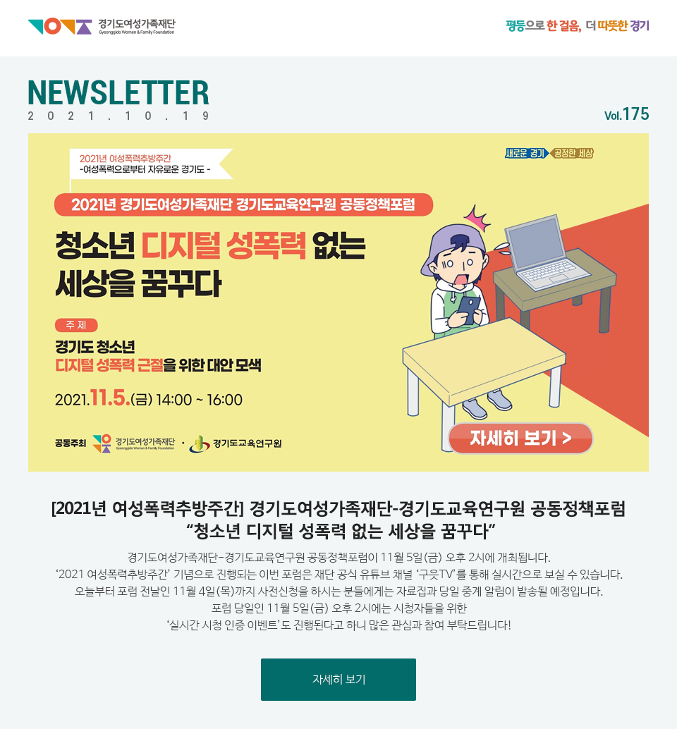 경기도여성가족재단 평등으로 한 걸음, 더 따뜻한 경기 NEWSLETTER 2021.10.18 vol.175 2021년 여성폭력추방주간 -여성폭력으로부터 자유로운 경기도- 2021년 경기도여성가족재단 경기도교육연구원 공동정책포럼 청소년 디지털 성폭력 없는 세상을 꿈꾸다 주제 경기도 청소년 디지털 성폭력 근절을 위한 대안 모색 2021.11.5(금) 14:00~16:00  공동주최 경기도여성가족재단 경기도 교육연구원 자세히 보기경기도여성가족재단-경기도교육연구원 공동정책포럼이 11월 5일(금) 오후 2시에 개최됩니다. ‘2021 여성폭력추방주간’ 기념으로 진행되는 이번 포럼은 재단 공식 유튜브 채널 ‘구읏TV’를 통해 실시간으로 보실 수 있습니다. 오늘부터 포럼 전날인 11월 4일(목)까지 사전신청을 하시는 분들에게는 자료집과 당일 중계 알림이 발송될 예정입니다. 포럼 당일인 11월 5일(금) 오후 2시에는 시청자들을 위한 ‘실시간 시청 인증 이벤트’도 진행된다고 하니 많은 관심과 참여 부탁드립니다! 자세히 보기