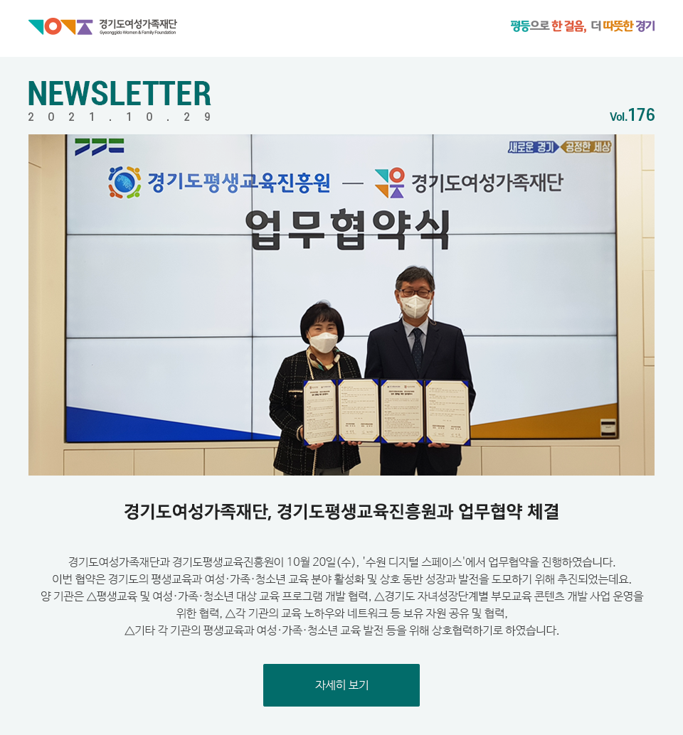 경기도여성가족재단 평등으로 한걸음, 더 따뜻한 경기 NEWSLETTER 2021.10.29 vol.176 경기도여성가족재단, 경기도평생교육진흥원과 업무협약 체결 경기도여성가족재단과 경기도평생교육진흥원이 10월 20일(수), '수원 디지털 스페이스'에서 업무협약을 진행하였습니다. 이번 협약은 경기도의 평생교육과 여성·가족·청소년 교육 분야 활성화 및 상호 동반 성장과 발전을 도모하기 위해 추진되었는데요. 양 기관은 △평생교육 및 여성‧가족‧청소년 대상 교육 프로그램 개발 협력, △경기도 자녀성장단계별 부모교육 콘텐츠 개발 사업 운영을 위한 협력, △각 기관의 교육 노하우와 네트워크 등 보유 자원 공유 및 협력, △기타 각 기관의 평생교육과 여성‧가족‧청소년 교육 발전 등을 위해 상호협력하기로 하였습니다.
