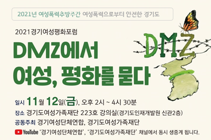 2021년 여성폭력추방주간 여성폭력으로부터 안전한 경기도 2021 경기여성평화포럼 DMZ에서 여성, 평화를 묻다 일시 11월 12일 (금) 오후2시~4시30분 장소:경기도여성가족재단 223호 강의실(경기도 인재개발원 신관2층) 공동주최 경기여성단체연합 경기도여성가족재단.  youtube 경기여성단체연합, 경기도여성가족재단 채널에서 동시생중계됩니다.