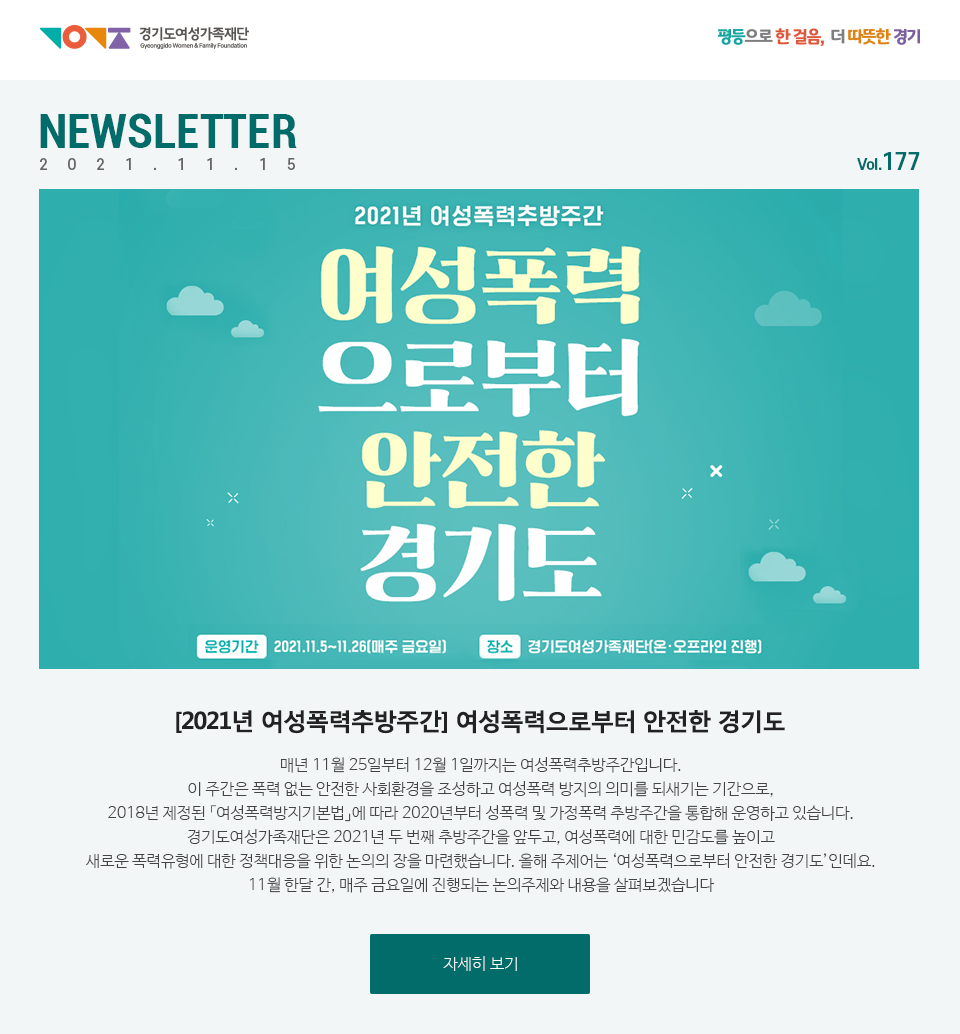 경기도여성가족재단 평등으로 한 걸음, 더 따뜻한 경기 NEWSLETTER 2021.11.15 vol.177 2021년 여성폭력추방주간 여성폭력으로부터 안전한 경기도 운영기간 : 2021.11.5~11.26 매주 금요일 장소 : 경기도여성가족재단(온 오프라인 진행) [2021년 여성폭력추방주간] 여성폭력으로부터 안전한 경기도 매년 11월 25일부터 12월 1일까지는 여성폭력추방주간입니다. 이 주간은 폭력 없는 안전한 사회환경을 조성하고 여성폭력 방지의 의미를 되새기는 기간으로, 2018년 제정된 「여성폭력방지기본법」에 따라 2020년부터 성폭력 및 가정폭력 추방주간을 통합해 운영하고 있습니다. 경기도여성가족재단은 2021년 두 번째 추방주간을 앞두고, 여성폭력에 대한 민감도를 높이고 새로운 폭력유형에 대한 정책대응을 위한 논의의 장을 마련했습니다. 올해 주제어는 ‘여성폭력으로부터 안전한 경기도’인데요. 11월 한달 간, 매주 금요일에 진행되는 논의주제와 내용을 살펴보겠습니다. 자세히 보기