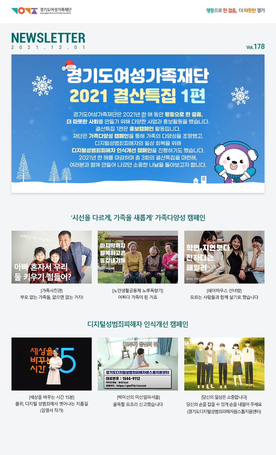 경기도여성가족재단 평등으로 한 걸음, 더 따뜻한 경기 NEWSLETTER 2021.12.01 vol.178호 경기도여성가족재단  2021 결산특집 1편 경기도여성가족재단은 2021년 한 해 동안 평등으로 한 걸음, 더 따뜻한 사회를 만들기 위해 다양한 사업과 홍보활동을 했습니다. 결산특집 1편은 홍보캠페인 활동입니다. 재단은 가족다양성 캠페인을 통해 가족의 다양성을 조명했고, 디지털성범죄피해자의 일상 회복을 위해 디지털성범죄피해자 인식개선 캠페인을 진행하기도 했습니다. 2021년 한 해를 마감하며 총 3회의 결산특집을 마련해, 여러분과 함께 만들어 나갔던 소중한 나날을 돌아보고자 합니다. ‘시선을 다르게, 가족을 새롭게’ 가족다양성 캠페인 [가족사진관] 부모 없는 가족들, 없으면 없는 거지! [노인생활공동체 노루목향기] 어쩌다 가족이 된 거죠 [쉐어하우스 선녀방] 모르는 사람들과 함께 살기로 했습니다 디지털성범죄피해자 인식개선 캠페인 [세상을 바꾸는 시간 15분] 품위, 디지털 성범죄에서 벗어나는 지름길 (김영서 작가) [박미선의 미선임파서블] 굴욕짤 모조리 신고했습니다. [당신의 일상은 소중합니다] 당신의 손을 잡을 수 있게 손을 내밀어 주세요 (경기도디지털성범죄피해자원스톱지원센터)