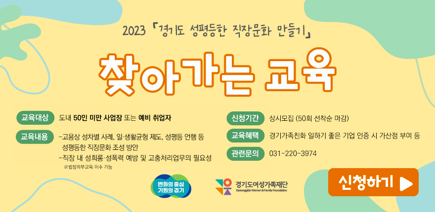 2023 경기도 성평등한 직장문화 만들기 찾아가는 교육 교육대상 도내 50인 미만 사업장 또는 예비 취업자 교육내용 고용상 성차별사례 일생활균형 제도 성평등언행 등 성평등한 직장문화조성방안, 직장 내 성희롱 성폭력 예방 및 고충처리업무의 필요성 ※법정의무교육이수가능 신청기간 상시모집 50회 선착순 마감 교육혜택 경기가족친화 일하기 좋은 기업 인증 시 가산점 부여 등 관련문의 031-220-3974 신청하기 변화의중심 기회의경기, 경기도여성가족재단