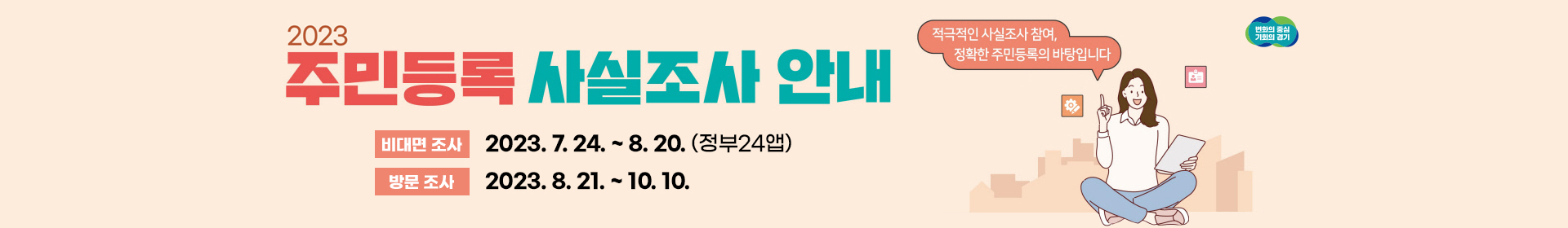 2023 주민등록 사실 조사 변화의 중심 기회의 경기 적극적인 사실조사 참여, 정확한 주민등록의 바탕입니다. 비대면 조사 2023.7.24~8.20.(정부24앱), 방문조사 2023.8.21.~10.10.